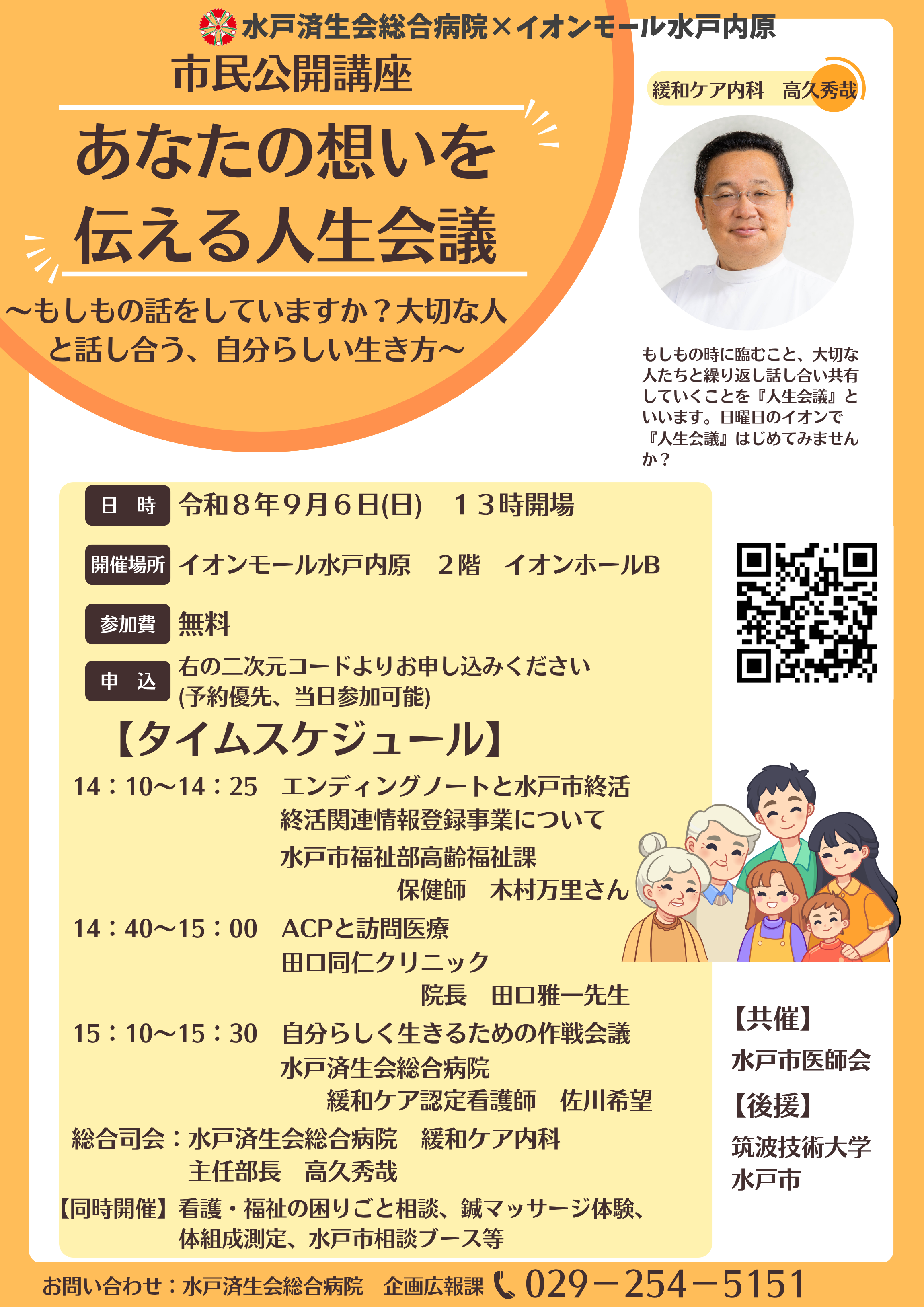 イベントチラシ。掲載されている文字情報は次の通り。水戸済生会総合病院×イオンモール水戸内原
市民公開講座
あなたの想いを伝える人生会議
~もしもの話をしていますか?大切な人と話し合う、自分らしい生き方~
(写真)緩和ケア内科 高久秀哉
もしもの時に臨むこと、大切な人たちと繰り返し話し合い共有していくことを『人生会議』といいます。日曜日のイオンで『人生会議』はじめてみませんか?
■日時
令和8年9月6日 日曜日 13時開場
■開催場所
イオンモール水戸内原 2階 イオンホールB
■参加費
無料
■申込
右の二次元コードよりお申込みください(二次元コード)
(予約優先、当日参加可能)
【タイムスケジュール】
14:10~14:25
エンディングノートと水戸市終活関連情報登録事業について
水戸市福祉部高齢福祉課
保健師 木村 万里 さん
14:40~15:00
ACPと訪問医療
田口同仁クリニック
院長 田口 雅一先生
15:10~15:30
自分らしく生きるための作戦会議
水戸済生会総合病院
緩和ケア認定看護師 佐川 希望
総合司会:水戸済生会総合病院 緩和ケア内科
主任部長 高久 秀哉
【同時開催】
看護・福祉の困りごと相談、鍼マッサージ体験、体組成測定、水戸市相談ブース等
【共催】
水戸市医師会
【後援】
筑波技術大学
水戸市
お問い合わせ:水戸済生会総合病院 企画広報課
029-254-5151